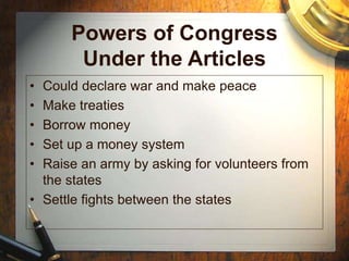 Powers of Congress
Under the Articles
• Could declare war and make peace
• Make treaties
• Borrow money
• Set up a money system
• Raise an army by asking for volunteers from
the states
• Settle fights between the states
 
