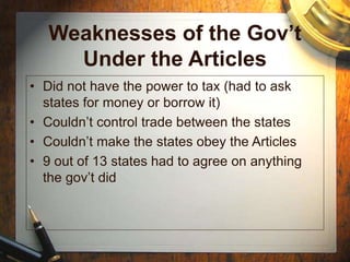 Weaknesses of the Gov’t
Under the Articles
• Did not have the power to tax (had to ask
states for money or borrow it)
• Couldn’t control trade between the states
• Couldn’t make the states obey the Articles
• 9 out of 13 states had to agree on anything
the gov’t did
 