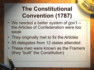 The Constitutional
Convention (1787)
• We needed a better system of gov’t --
the Articles of Confederation were too
weak
• They originally met to fix the Articles
• 55 delegates from 12 states attended
• These men were known as the Framers
(they “built” the Constitution)
 