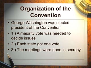 Organization of the
Convention
• George Washington was elected
president of the Convention
• 1.) A majority vote was needed to
decide issues
• 2.) Each state got one vote
• 3.) The meetings were done in secrecy
 