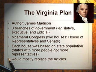 The Virginia Plan
• Author: James Madison
• 3 branches of government (legislative,
executive, and judicial)
• bicameral Congress (two houses: House of
Representatives and Senate)
• Each house was based on state population
(states with more people got more
representatives)
• would mostly replace the Articles
 