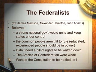 The Federalists
• (ex: James Madison, Alexander Hamilton, John Adams)
• Believed:
– a strong national gov’t would unite and keep
states under control
– the common people aren’t fit to rule (educated,
experienced people should be in power)
– Didn’t need a bill of rights to be written down
– The Articles of Confederation were weak
– Wanted the Constitution to be ratified as is
 