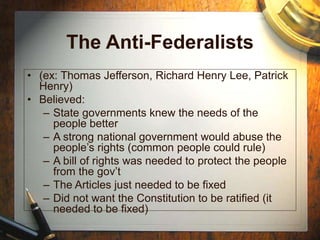 The Anti-Federalists
• (ex: Thomas Jefferson, Richard Henry Lee, Patrick
Henry)
• Believed:
– State governments knew the needs of the
people better
– A strong national government would abuse the
people’s rights (common people could rule)
– A bill of rights was needed to protect the people
from the gov’t
– The Articles just needed to be fixed
– Did not want the Constitution to be ratified (it
needed to be fixed)
 