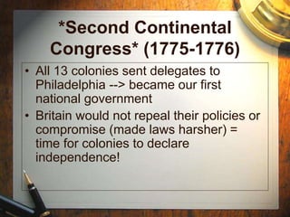 *Second Continental
Congress* (1775-1776)
• All 13 colonies sent delegates to
Philadelphia --> became our first
national government
• Britain would not repeal their policies or
compromise (made laws harsher) =
time for colonies to declare
independence!
 
