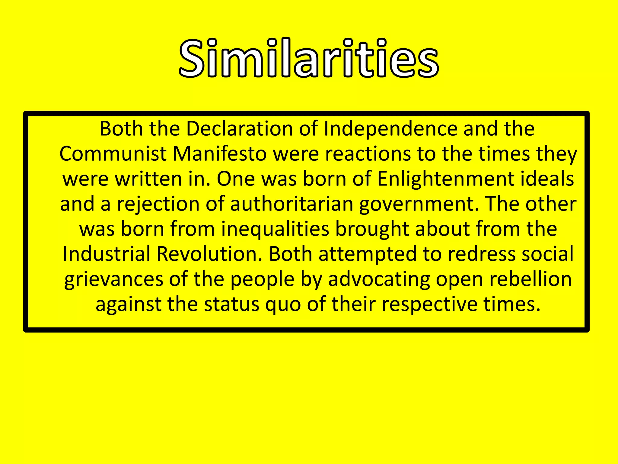 Both the Declaration of Independence and the
Communist Manifesto were reactions to the times they
were written in. One was born of Enlightenment ideals
and a rejection of authoritarian government. The other
was born from inequalities brought about from the
Industrial Revolution. Both attempted to redress social
grievances of the people by advocating open rebellion
against the status quo of their respective times.

 