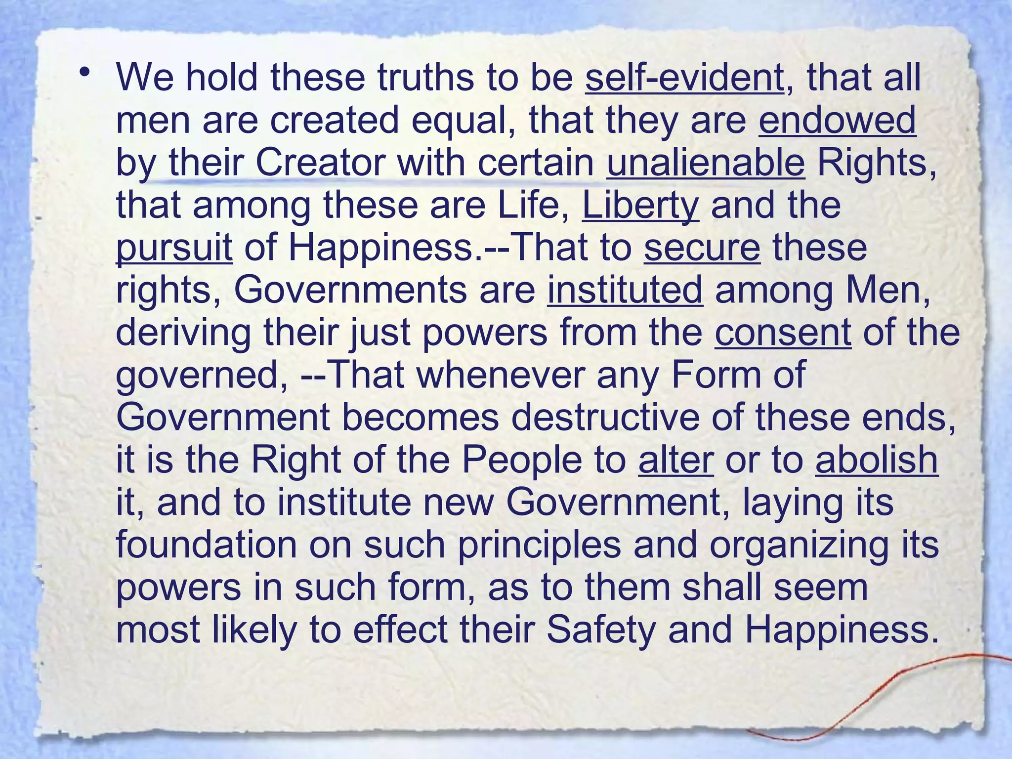 • We hold these truths to be self-evident, that all
  men are created equal, that they are endowed
  by their Creator with certain unalienable Rights,
  that among these are Life, Liberty and the
  pursuit of Happiness.--That to secure these
  rights, Governments are instituted among Men,
  deriving their just powers from the consent of the
  governed, --That whenever any Form of
  Government becomes destructive of these ends,
  it is the Right of the People to alter or to abolish
  it, and to institute new Government, laying its
  foundation on such principles and organizing its
  powers in such form, as to them shall seem
  most likely to effect their Safety and Happiness.
 