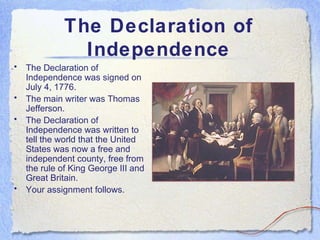 The Declaration of
                Independence
•   The Declaration of
    Independence was signed on
    July 4, 1776.
•   The main writer was Thomas
    Jefferson.
•   The Declaration of
    Independence was written to
    tell the world that the United
    States was now a free and
    independent county, free from
    the rule of King George III and
    Great Britain.
•   Your assignment follows.
 