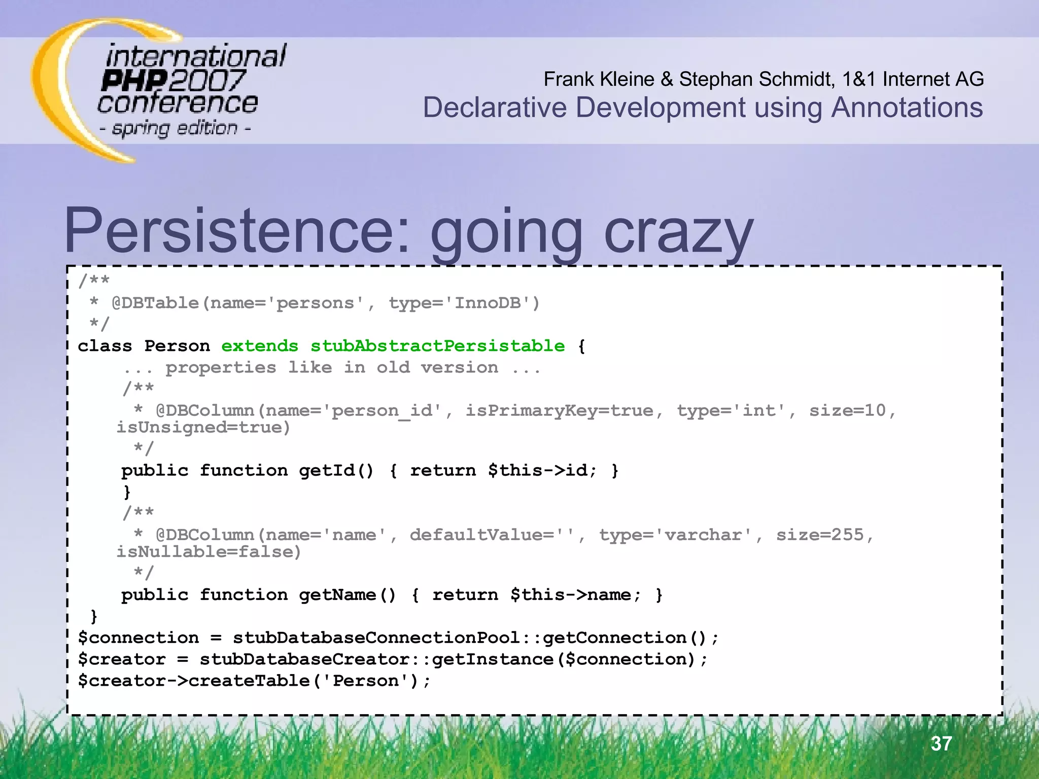 Persistence: going crazy /** * @DBTable(name='persons', type='InnoDB') ‏ */ class Person  extends stubAbstractPersistable  { ... properties like in old version ... /** * @DBColumn(name='person_id', isPrimaryKey=true, type='int', size=10, isUnsigned=true) ‏ */ public function getId() { return $this->id; } } /** * @DBColumn(name='name', defaultValue='', type='varchar', size=255, isNullable=false) ‏ */ public function getName() { return $this->name; } } $connection = stubDatabaseConnectionPool::getConnection(); $creator = stubDatabaseCreator::getInstance($connection); $creator->createTable('Person'); 