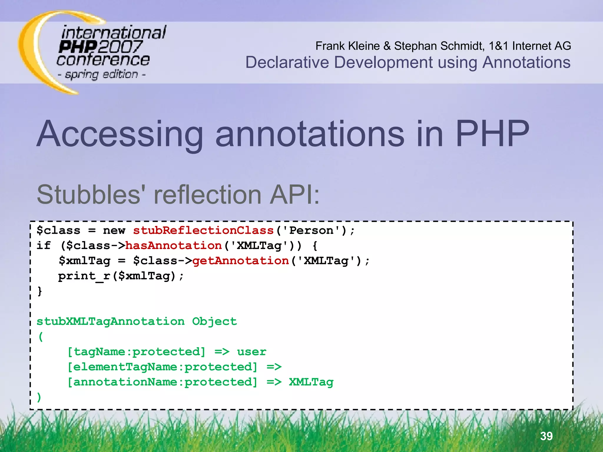 Accessing annotations in PHP Stubbles' reflection API: $class = new  stubReflectionClass ('Person'); if ($class-> hasAnnotation ('XMLTag')) { $xmlTag = $class-> getAnnotation ('XMLTag'); print_r($xmlTag); } stubXMLTagAnnotation Object ( [tagName:protected] => user [elementTagName:protected] => [annotationName:protected] => XMLTag ) 