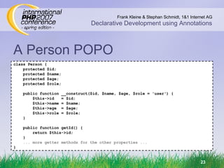 A Person POPO class Person { protected $id; protected $name; protected $age; protected $role; public function __construct($id, $name, $age, $role = 'user') { $this->id  = $id; $this->name = $name; $this->age  = $age; $this->role = $role; } public function getId() { return $this->id; } ... more getter methods for the other properties ... } 