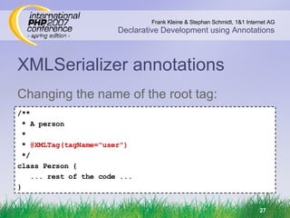 XMLSerializer annotations Changing the name of the root tag: /** * A person * *  @XMLTag(tagName=&quot;user&quot;) */ class Person { ... rest of the code ... } 