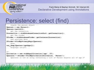 Persistence: select (find) ‏ ... create the person object ... $person = new Person(); $person->setId(1); ... get the connection ... $connection = stubDatabaseConnectionPool::getConnection(); ... get the finder ... $finder = stubDatabaseFinder::getInstance($connection); ... and retrieve data ... $finder->findByPrimaryKeys($person); ... done: ... var_dump($person->getAge()); ... displays int(27) ... or: $criterion = new stubEqualCriterion('age', 27); $persons = $finder->findByCriterion($criterion, 'Person'); ... $persons is now an array containing a list of Person objects all of age 27 