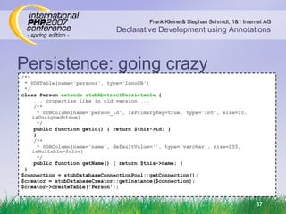 Persistence: going crazy /** * @DBTable(name='persons', type='InnoDB') ‏ */ class Person  extends stubAbstractPersistable  { ... properties like in old version ... /** * @DBColumn(name='person_id', isPrimaryKey=true, type='int', size=10, isUnsigned=true) ‏ */ public function getId() { return $this->id; } } /** * @DBColumn(name='name', defaultValue='', type='varchar', size=255, isNullable=false) ‏ */ public function getName() { return $this->name; } } $connection = stubDatabaseConnectionPool::getConnection(); $creator = stubDatabaseCreator::getInstance($connection); $creator->createTable('Person'); 