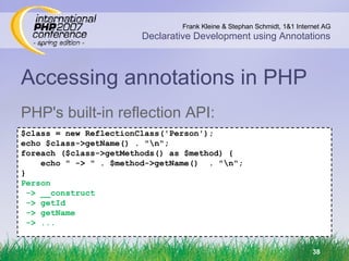 Accessing annotations in PHP PHP's built-in reflection API: $class = new ReflectionClass('Person'); echo $class->getName() . &quot;\n&quot;; foreach ($class->getMethods() as $method) { echo &quot; -> &quot; . $method->getName()  . &quot;\n&quot;; } Person -> __construct -> getId -> getName -> ... 