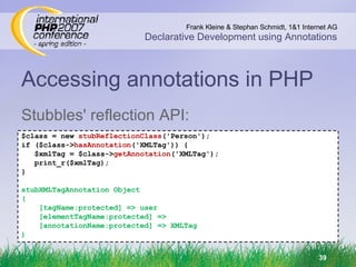 Accessing annotations in PHP Stubbles' reflection API: $class = new  stubReflectionClass ('Person'); if ($class-> hasAnnotation ('XMLTag')) { $xmlTag = $class-> getAnnotation ('XMLTag'); print_r($xmlTag); } stubXMLTagAnnotation Object ( [tagName:protected] => user [elementTagName:protected] => [annotationName:protected] => XMLTag ) 