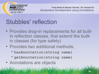 Stubbles' reflection Provides drop-in replacements for all built-in reflection classes, that extend the built-in classes (for type safety) Provides two additional methods: hasAnnotation(string name) getAnnotation(string name) Annotations are objects 