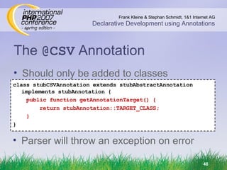 The  @CSV  Annotation class stubCSVAnnotation extends stubAbstractAnnotation implements stubAnnotation { public function getAnnotationTarget() { return stubAnnotation::TARGET_CLASS; } } Should only be added to classes Parser will throw an exception on error 