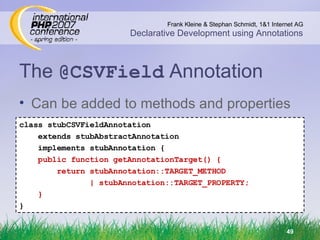 The  @CSVField  Annotation class stubCSVFieldAnnotation extends stubAbstractAnnotation implements stubAnnotation { public function getAnnotationTarget() { return stubAnnotation::TARGET_METHOD | stubAnnotation::TARGET_PROPERTY; } } Can be added to methods and properties 