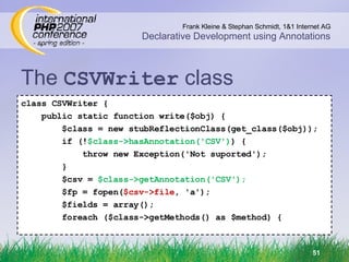 The  CSVWriter  class class CSVWriter { public static function write($obj) { $class = new stubReflectionClass(get_class($obj)); if (! $class->hasAnnotation('CSV') ) { throw new Exception('Not suported'); } $csv =  $class->getAnnotation('CSV'); $fp = fopen( $csv->file , 'a'); $fields = array(); foreach ($class->getMethods() as $method) { 