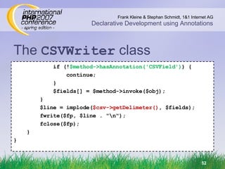 The  CSVWriter  class if (! $method->hasAnnotation('CSVField') ) { continue; } $fields[] = $method->invoke($obj); } $line = implode( $csv->getDelimeter() , $fields); fwrite($fp, $line . &quot;\n&quot;); fclose($fp); } } 