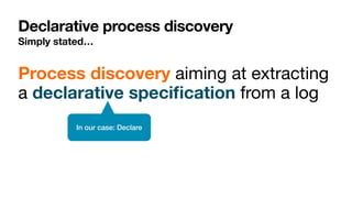 Declarative process discovery
Simply stated…
Process discovery aiming at extracting
a declarative speci
fi
cation from a log
In our case: Declare
 
