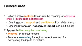 General idea
1.De
fi
ne suitable metrics to capture the meaning of covering
well -> interesting satisfaction

• Starting point: support and con
fi
dence from data mining

• Issues: not enough, not easy to import (see next slides)

2.Approach discovery by combining:

• Metrics for interestingness

• Temporal reasoning for logical correctness and for
computing the inputs of metrics
 