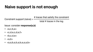 Naive support is not enough
Constraint support (naive) = 

Issue: consider response(a,b)
• <a,c,b,a>
• <c,d,e,c,d,e,f>

• <b,c,d,e>

• <a,b>

• <a,a,b,a,b,a,b,a,a,a,b>

# traces that satisfy the constraint
total # traces in the log
 