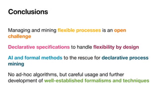 Conclusions
Managing and mining
fl
exible processes is an open
challenge
Declarative speci
fi
cations to handle
fl
exibility by design
AI and formal methods to the rescue for declarative process
mining 

No ad-hoc algorithms, but careful usage and further
development of well-established formalisms and techniques
 