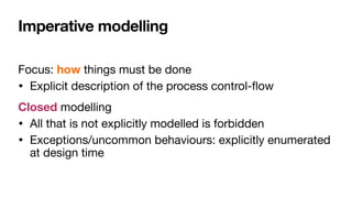 Imperative modelling
Focus: how things must be done

• Explicit description of the process control-
fl
ow

Closed modelling

• All that is not explicitly modelled is forbidden

• Exceptions/uncommon behaviours: explicitly enumerated
at design time
 