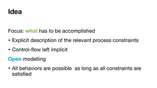 Idea
Focus: what has to be accomplished

• Explicit description of the relevant process constraints

• Control-
fl
ow left implicit

Open modelling

• All behaviors are possible as long as all constraints are
satis
fi
ed
 