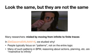 Look the same, but they are not the same
Many researchers: misled by moving from in
fi
nite to
fi
nite traces

In [DeGiacomoEtAl,AAAI14], we studied why!

• People typically focus on “patterns”, not on the entire logic

• Many of such patterns in BPM, reasoning about actions, planning, etc. are
“insensitive to in
fi
nity”
 