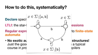 How to do this, systematically?
Declare speci
fi
cation: encoded in LTLf

LTLf: the star-free fragment of regular expressions

Regular expressions: intimately connected to
fi
nite-state
automata

• No exotic automata models over in
fi
nite structures!
Just the good old automata you know from a typical
course in programming languages and compilers
 