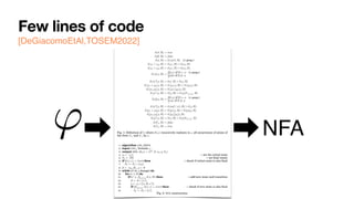 Few lines of code
[DeGiacomoEtAl,TOSEM2022]
0:8 G. De Giacomo et al.
(tt, ⇧) = true
(↵ , ⇧) = false
( , ⇧) = (h itt, ⇧) ( prop.)
('1 ^ '2, ⇧) = ('1, ⇧) ^ ('2, ⇧)
('1 _ '2, ⇧) = ('1, ⇧) _ ('2, ⇧)
(h i', ⇧) =
⇢
E (') if ⇧ |= ( prop.)
false if ⇧ 6|=
(h ?i', ⇧) = ( , ⇧) ^ (', ⇧)
(h⇢1 + ⇢2i', ⇧) = (h⇢1i', ⇧) _ (h⇢2i', ⇧)
(h⇢1; ⇢2i', ⇧) = (h⇢1ih⇢2i', ⇧)
(h⇢⇤
i', ⇧) = (', ⇧) _ (h⇢iF h⇢⇤i', ⇧)
([ ]', ⇧) =
⇢
E (') if ⇧ |= ( prop.)
true if ⇧ 6|=
([ ?]', ⇧) = (nnf (¬ ), ⇧) _ (', ⇧)
([⇢1 + ⇢2]', ⇧) = ([⇢1]', ⇧) ^ ([⇢2]', ⇧)
([⇢1; ⇢2]', ⇧) = ([⇢1][⇢2]', ⇧)
([⇢⇤
]', ⇧) = (', ⇧) ^ ([⇢]T [⇢⇤]', ⇧)
(F , ⇧) = false
(T , ⇧) = true
Fig. 1: Definition of , where E (') recursively replaces in ' all occurrences of atoms of
the form T and F by .
1: algorithm LDLf 2NFA
2: input LDLf formula '
3: output NFA A(') = (2P
, S, s0, %, Sf )
4: s0 {'} . set the initial state
5: Sf {;} . set final states
6: if ( (', ✏) = true) then . check if initial state is also final
7: Sf Sf [ {s0}
8: S {s0, ;}, % ;
9: while (S or % change) do
10: for (s 2 S) do
11: if (s0
|=
V
( 2s) ( , ⇧) then . add new state and transition
12: S S [ {s0
}
13: % % [ {(s, ⇧, s0
)}
14: if (
V
( 2s0) ( , ✏) = true) then . check if new state is also final
15: Sf Sf [ {s0
}
Fig. 2: NFA construction.
' NFA
 
