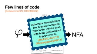 Few lines of code
[DeGiacomoEtAl,TOSEM2022]
0:8 G. De Giacomo et al.
(tt, ⇧) = true
(↵ , ⇧) = false
( , ⇧) = (h itt, ⇧) ( prop.)
('1 ^ '2, ⇧) = ('1, ⇧) ^ ('2, ⇧)
('1 _ '2, ⇧) = ('1, ⇧) _ ('2, ⇧)
(h i', ⇧) =
⇢
E (') if ⇧ |= ( prop.)
false if ⇧ 6|=
(h ?i', ⇧) = ( , ⇧) ^ (', ⇧)
(h⇢1 + ⇢2i', ⇧) = (h⇢1i', ⇧) _ (h⇢2i', ⇧)
(h⇢1; ⇢2i', ⇧) = (h⇢1ih⇢2i', ⇧)
(h⇢⇤
i', ⇧) = (', ⇧) _ (h⇢iF h⇢⇤i', ⇧)
([ ]', ⇧) =
⇢
E (') if ⇧ |= ( prop.)
true if ⇧ 6|=
([ ?]', ⇧) = (nnf (¬ ), ⇧) _ (', ⇧)
([⇢1 + ⇢2]', ⇧) = ([⇢1]', ⇧) ^ ([⇢2]', ⇧)
([⇢1; ⇢2]', ⇧) = ([⇢1][⇢2]', ⇧)
([⇢⇤
]', ⇧) = (', ⇧) ^ ([⇢]T [⇢⇤]', ⇧)
(F , ⇧) = false
(T , ⇧) = true
Fig. 1: Definition of , where E (') recursively replaces in ' all occurrences of atoms of
the form T and F by .
1: algorithm LDLf 2NFA
2: input LDLf formula '
3: output NFA A(') = (2P
, S, s0, %, Sf )
4: s0 {'} . set the initial state
5: Sf {;} . set final states
6: if ( (', ✏) = true) then . check if initial state is also final
7: Sf Sf [ {s0}
8: S {s0, ;}, % ;
9: while (S or % change) do
10: for (s 2 S) do
11: if (s0
|=
V
( 2s) ( , ⇧) then . add new state and transition
12: S S [ {s0
}
13: % % [ {(s, ⇧, s0
)}
14: if (
V
( 2s0) ( , ✏) = true) then . check if new state is also final
15: Sf Sf [ {s0
}
Fig. 2: NFA construction.
' NFA
Automata manipulations
much easier to handle
than in the in
fi
nite case,
with huge performance
improvements


[ZhuEtAl,
IJ
CAI17]
[Westergaard,BPM11]
 