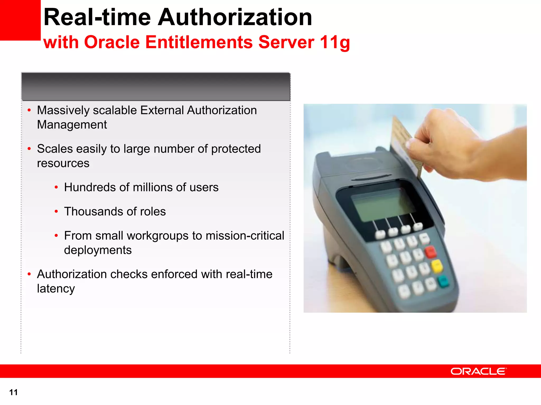 Real-time Authorization
        with Oracle Entitlements Server 11g


     • Massively scalable External Authorization
       Management

     • Scales easily to large number of protected
       resources

          • Hundreds of millions of users

          • Thousands of roles

          • From small workgroups to mission-critical
            deployments

     • Authorization checks enforced with real-time
       latency




11
 