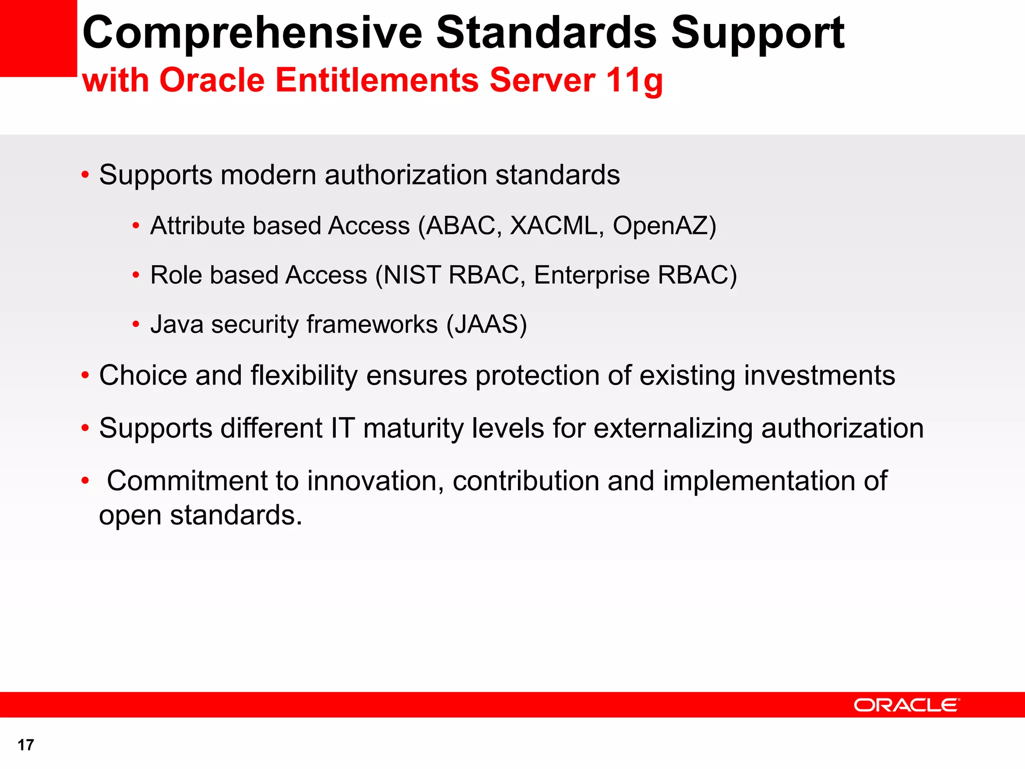 Comprehensive Standards Support
     with Oracle Entitlements Server 11g

     • Supports modern authorization standards
         • Attribute based Access (ABAC, XACML, OpenAZ)
         • Role based Access (NIST RBAC, Enterprise RBAC)
         • Java security frameworks (JAAS)

     • Choice and flexibility ensures protection of existing investments
     • Supports different IT maturity levels for externalizing authorization
     • Commitment to innovation, contribution and implementation of
       open standards.




17
 