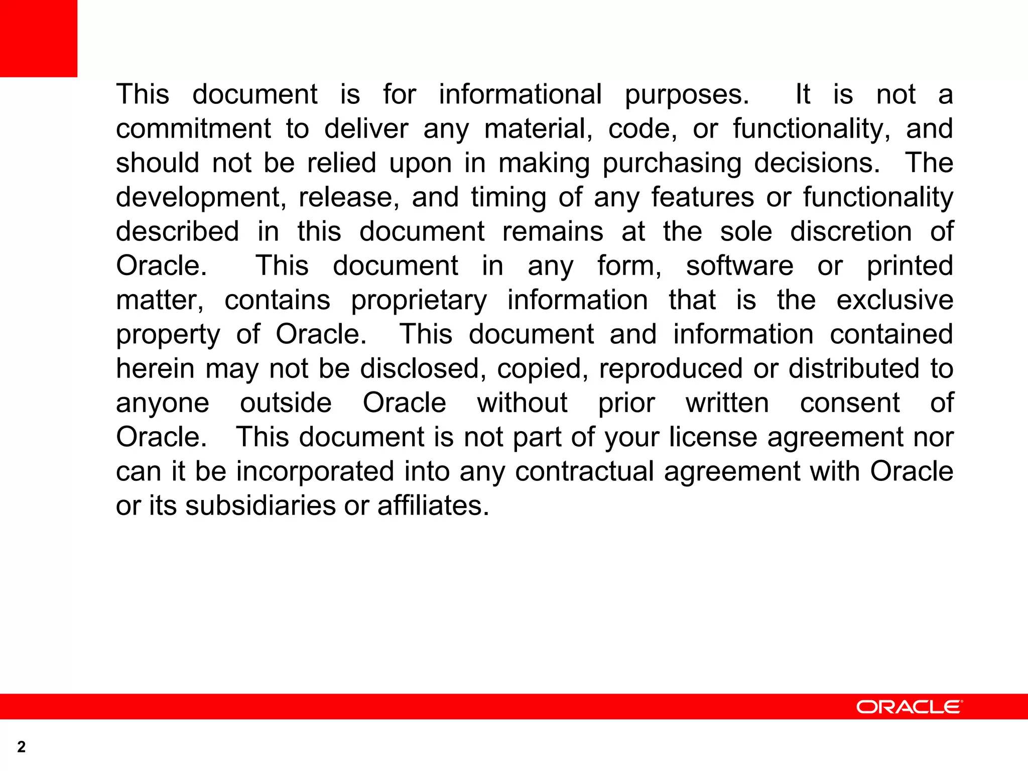 This document is for informational purposes.        It is not a
    commitment to deliver any material, code, or functionality, and
    should not be relied upon in making purchasing decisions. The
    development, release, and timing of any features or functionality
    described in this document remains at the sole discretion of
    Oracle.     This document in any form, software or printed
    matter, contains proprietary information that is the exclusive
    property of Oracle. This document and information contained
    herein may not be disclosed, copied, reproduced or distributed to
    anyone outside Oracle without prior written consent of
    Oracle. This document is not part of your license agreement nor
    can it be incorporated into any contractual agreement with Oracle
    or its subsidiaries or affiliates.




2
 