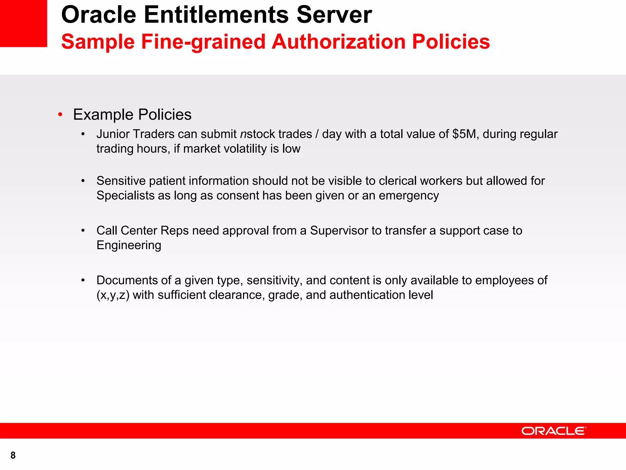 Oracle Entitlements Server
    Sample Fine-grained Authorization Policies


    • Example Policies
       • Junior Traders can submit nstock trades / day with a total value of $5M, during regular
         trading hours, if market volatility is low

       • Sensitive patient information should not be visible to clerical workers but allowed for
         Specialists as long as consent has been given or an emergency

       • Call Center Reps need approval from a Supervisor to transfer a support case to
         Engineering

       • Documents of a given type, sensitivity, and content is only available to employees of
         (x,y,z) with sufficient clearance, grade, and authentication level




8
 