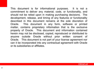 This document is for informational purposes.        It is not a
    commitment to deliver any material, code, or functionality, and
    should not be relied upon in making purchasing decisions. The
    development, release, and timing of any features or functionality
    described in this document remains at the sole discretion of
    Oracle.     This document in any form, software or printed
    matter, contains proprietary information that is the exclusive
    property of Oracle. This document and information contained
    herein may not be disclosed, copied, reproduced or distributed to
    anyone outside Oracle without prior written consent of
    Oracle. This document is not part of your license agreement nor
    can it be incorporated into any contractual agreement with Oracle
    or its subsidiaries or affiliates.




2
 