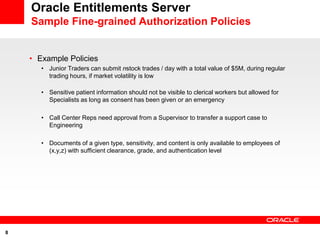 Oracle Entitlements Server
    Sample Fine-grained Authorization Policies


    • Example Policies
       • Junior Traders can submit nstock trades / day with a total value of $5M, during regular
         trading hours, if market volatility is low

       • Sensitive patient information should not be visible to clerical workers but allowed for
         Specialists as long as consent has been given or an emergency

       • Call Center Reps need approval from a Supervisor to transfer a support case to
         Engineering

       • Documents of a given type, sensitivity, and content is only available to employees of
         (x,y,z) with sufficient clearance, grade, and authentication level




8
 