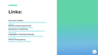 Links:
Parse, don’t validate:
https://lexi-lambda.github.io/blog/2019/11/05/parse-don-t-
validate/
Railway-oriented programming:
https://fsharpforfunandprofit.com/rop/
Expressions vs. Statements:
https://fsharpforfunandprofit.com/posts/expressions-vs-
statements/
LanguageExt: Thinking functionally:
https://github.com/louthy/language-ext/wiki/Thinking-
Functionally
FParsec: Parsing library:
https://www.quanttec.com/fparsec/
 