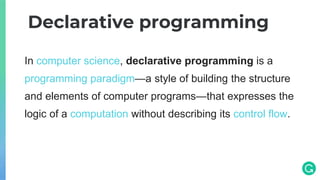 In computer science, declarative programming is a
programming paradigm—a style of building the structure
and elements of computer programs—that expresses the
logic of a computation without describing its control flow.
Declarative programming
 