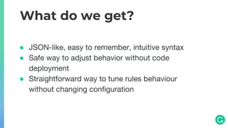 ● JSON-like, easy to remember, intuitive syntax
● Safe way to adjust behavior without code
deployment
● Straightforward way to tune rules behaviour
without changing configuration
What do we get?
 