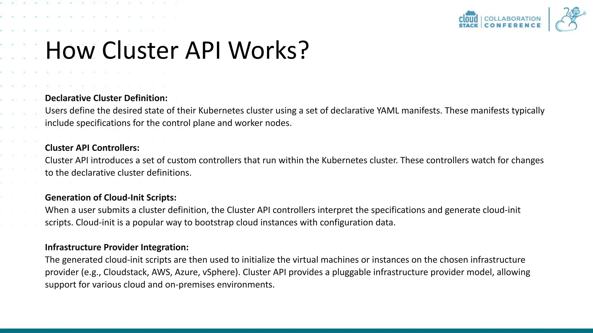 How Cluster API Works? Declarative Cluster Definition: Users define the desired state of their Kubernetes cluster using a set of declarative YAML manifests. These manifests typically include specifications for the control plane and worker nodes. Cluster API Controllers: Cluster API introduces a set of custom controllers that run within the Kubernetes cluster. These controllers watch for changes to the declarative cluster definitions. Generation of Cloud-Init Scripts: When a user submits a cluster definition, the Cluster API controllers interpret the specifications and generate cloud-init scripts. Cloud-init is a popular way to bootstrap cloud instances with configuration data. Infrastructure Provider Integration: The generated cloud-init scripts are then used to initialize the virtual machines or instances on the chosen infrastructure provider (e.g., Cloudstack, AWS, Azure, vSphere). Cluster API provides a pluggable infrastructure provider model, allowing support for various cloud and on-premises environments. 