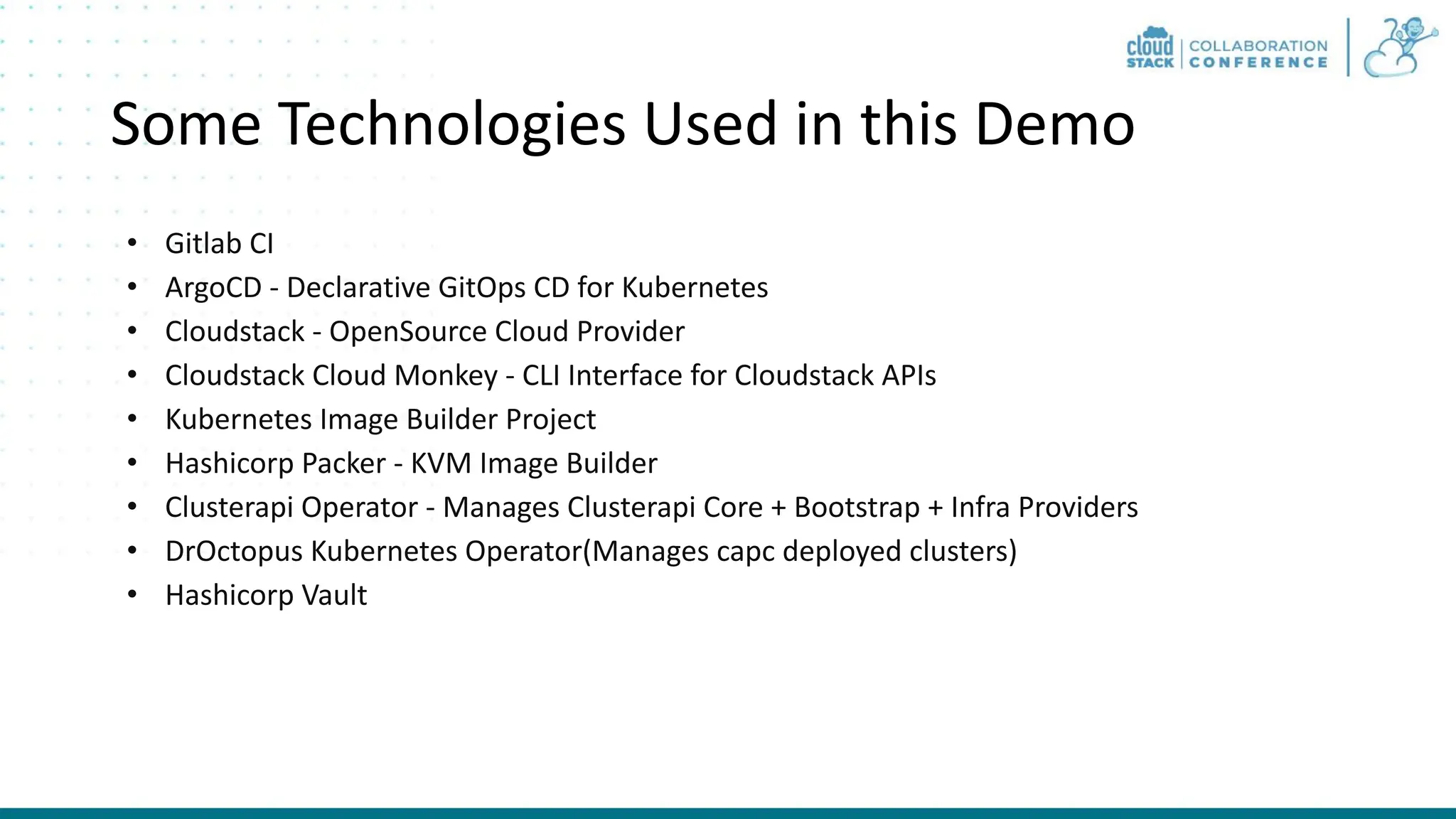 Some Technologies Used in this Demo • Gitlab CI • ArgoCD - Declarative GitOps CD for Kubernetes • Cloudstack - OpenSource Cloud Provider • Cloudstack Cloud Monkey - CLI Interface for Cloudstack APIs • Kubernetes Image Builder Project • Hashicorp Packer - KVM Image Builder • Clusterapi Operator - Manages Clusterapi Core + Bootstrap + Infra Providers • DrOctopus Kubernetes Operator(Manages capc deployed clusters) • Hashicorp Vault 