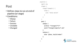 Post
pipeline  {
agent  any
stages  {
stage('Example')  {
steps  {
echo  'Hello  World’
}
}
}        
post  {
always  {
archive  ‘*/target/**/*’
junit‘*/target/reports/*.xml’
}
failure  {
echo  ‘yikes,  build  broke!’
}
}
}
• Defines	
  steps	
  to	
  run	
  at	
  end	
  of	
  
pipeline	
  (or	
  stage)
• Conditions:
• Always
• Failure
• Success
• Unstable
• Changed
 