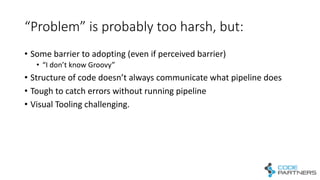 “Problem”	
  is	
  probably	
  too	
  harsh,	
  but:
• Some	
  barrier	
  to	
  adopting	
  (even	
  if	
  perceived	
  barrier)
• “I	
  don’t	
  know	
  Groovy”
• Structure	
  of	
  code	
  doesn’t	
  always	
  communicate	
  what	
  pipeline	
  does
• Tough	
  to	
  catch	
  errors	
  without	
  running	
  pipeline
• Visual	
  Tooling	
  challenging.
 