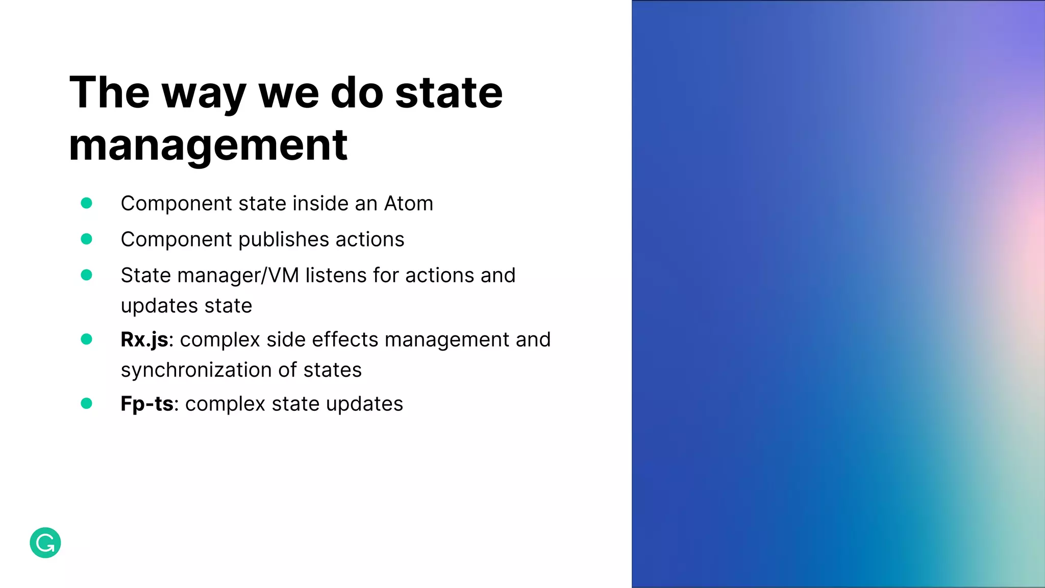 The way we do state management ● Component state inside an Atom ● Component publishes actions ● State manager/VM listens for actions and updates state ● Rx.js: complex side effects management and synchronization of states ● Fp-ts: complex state updates 