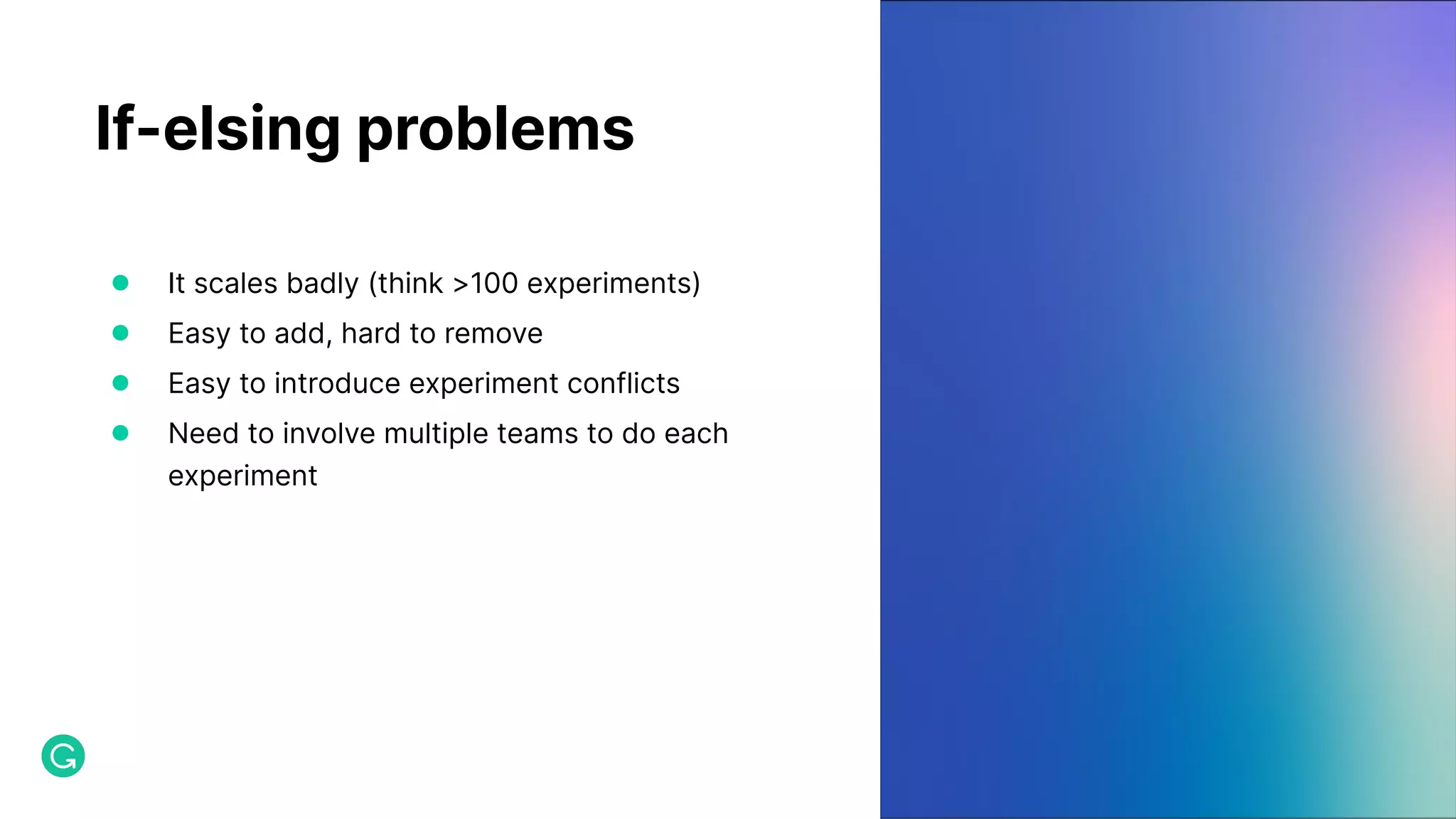 If-elsing problems ● It scales badly (think >100 experiments) ● Easy to add, hard to remove ● Easy to introduce experiment conflicts ● Need to involve multiple teams to do each experiment 