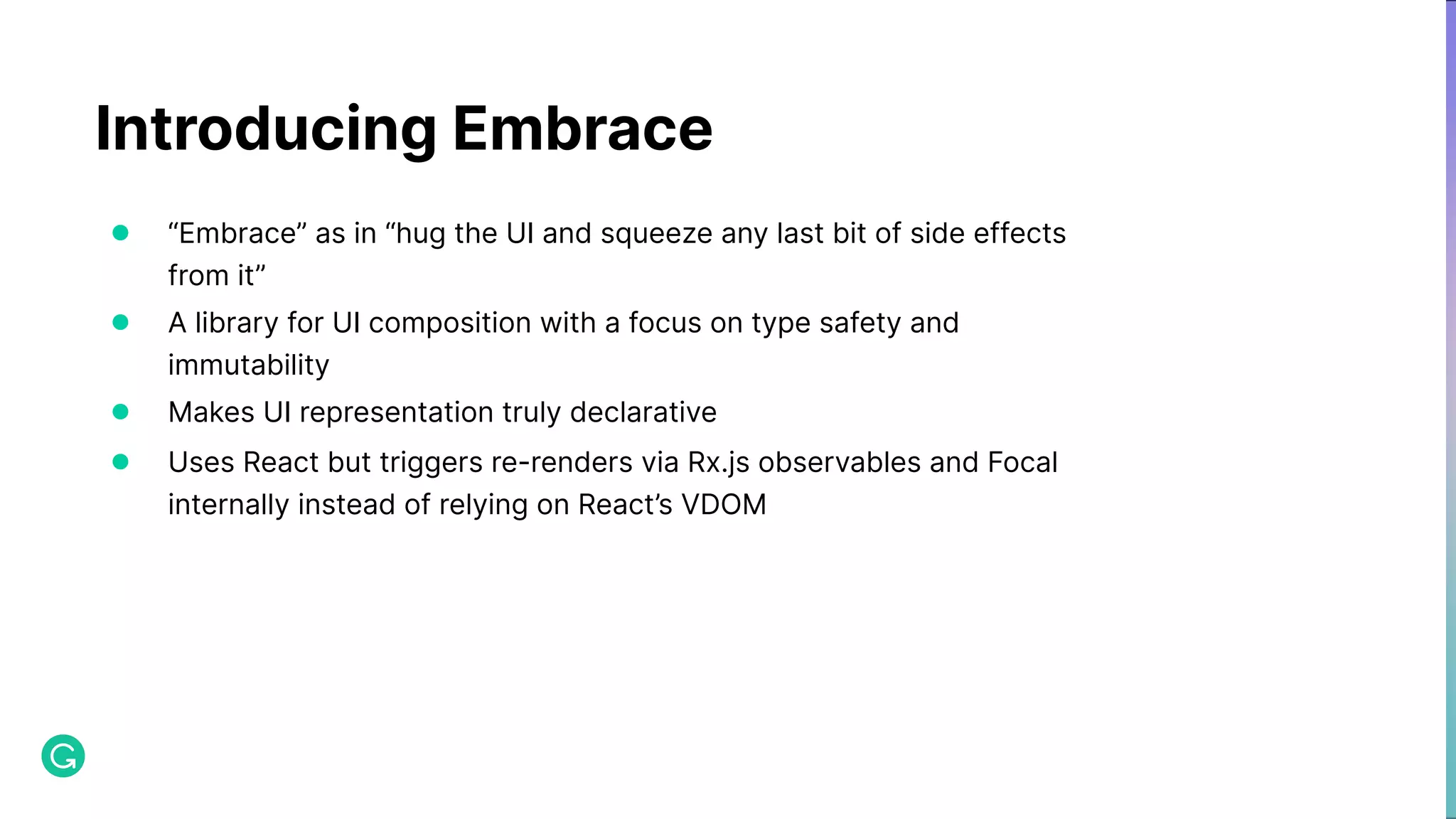 Introducing Embrace ● “Embrace” as in “hug the UI and squeeze any last bit of side effects from it” ● A library for UI composition with a focus on type safety and immutability ● Makes UI representation truly declarative ● Uses React but triggers re-renders via Rx.js observables and Focal internally instead of relying on React’s VDOM 
